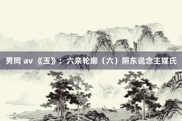 男同 av 《玉》：六亲轮廓（六）阴东说念主媒氏