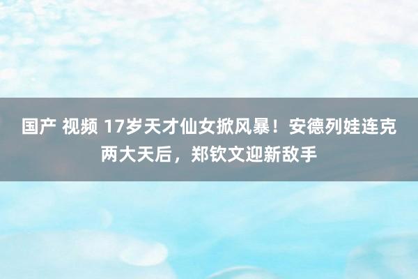 国产 视频 17岁天才仙女掀风暴！安德列娃连克两大天后，郑钦文迎新敌手