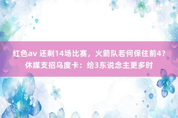 红色av 还剩14场比赛，火箭队若何保住前4？休媒支招乌度卡：给3东说念主更多时