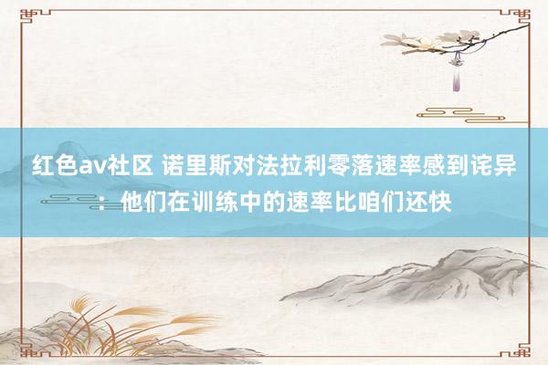 红色av社区 诺里斯对法拉利零落速率感到诧异：他们在训练中的速率比咱们还快