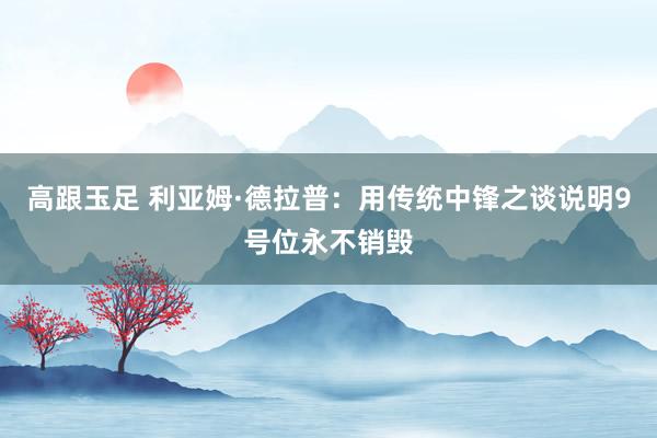 高跟玉足 利亚姆·德拉普：用传统中锋之谈说明9号位永不销毁