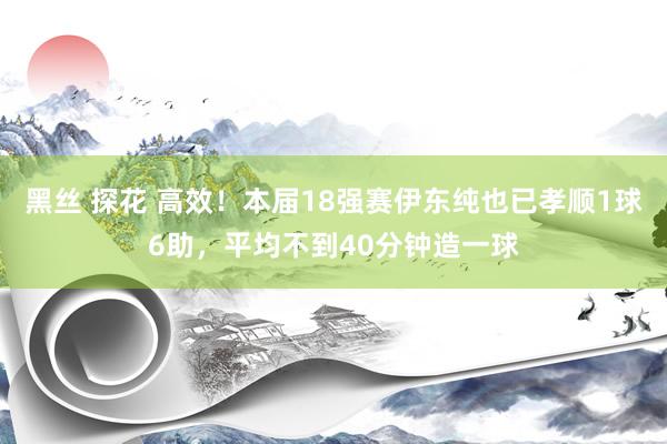 黑丝 探花 高效！本届18强赛伊东纯也已孝顺1球6助，平均不到40分钟造一球