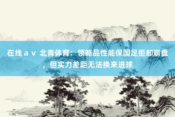 在线ａｖ 北青体育：领略品性能保国足拒却崩盘，但实力差距无法换来进球