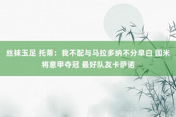 丝袜玉足 托蒂：我不配与马拉多纳不分皁白 国米将意甲夺冠 最好队友卡萨诺