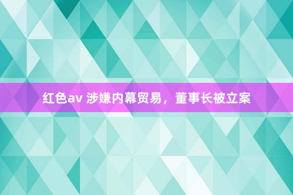 红色av 涉嫌内幕贸易，董事长被立案