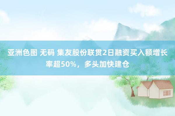亚洲色图 无码 集友股份联贯2日融资买入额增长率超50%，多头加快建仓