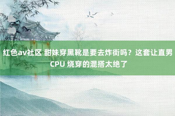 红色av社区 甜妹穿黑靴是要去炸街吗？这套让直男 CPU 烧穿的混搭太绝了