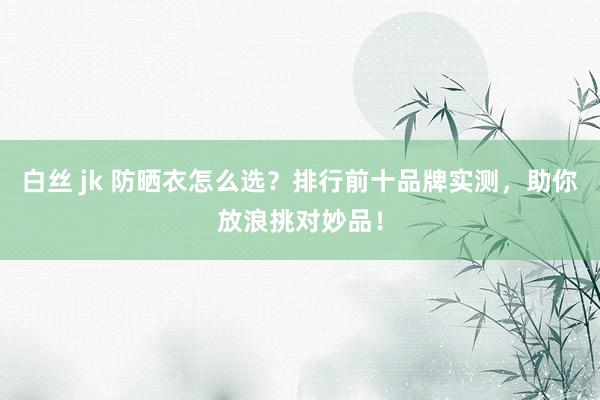 白丝 jk 防晒衣怎么选？排行前十品牌实测，助你放浪挑对妙品！