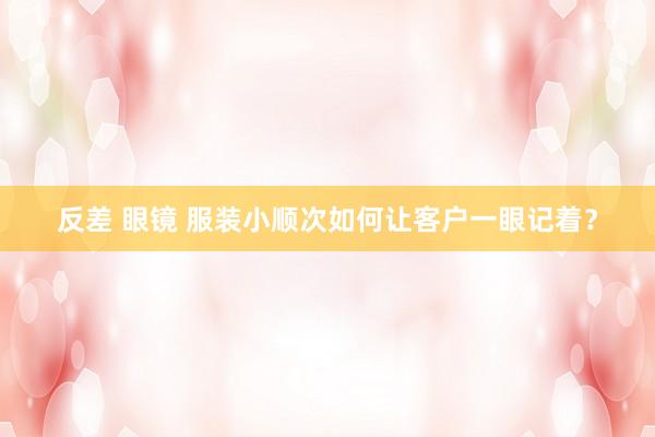 反差 眼镜 服装小顺次如何让客户一眼记着？