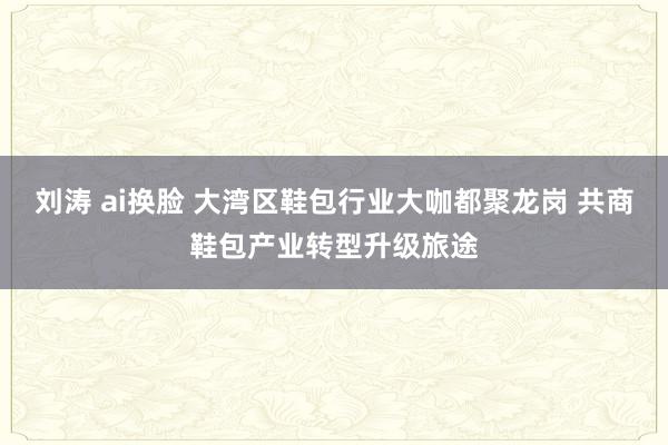 刘涛 ai换脸 大湾区鞋包行业大咖都聚龙岗 共商鞋包产业转型升级旅途