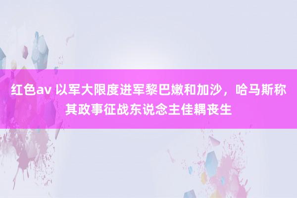 红色av 以军大限度进军黎巴嫩和加沙，哈马斯称其政事征战东说念主佳耦丧生