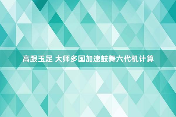 高跟玉足 大师多国加速鼓舞六代机计算