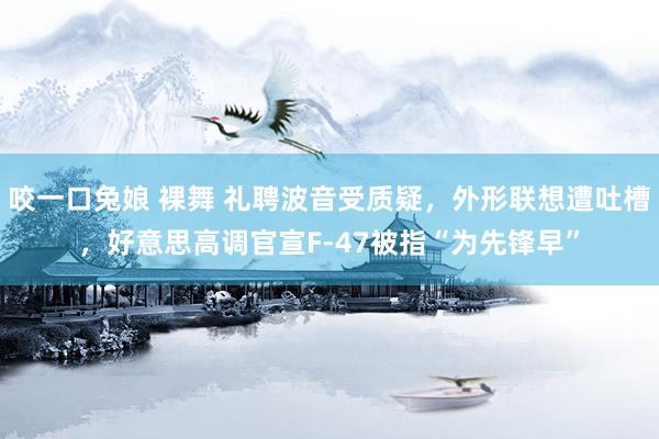 咬一口兔娘 裸舞 礼聘波音受质疑，外形联想遭吐槽，好意思高调官宣F-47被指“为先锋早”