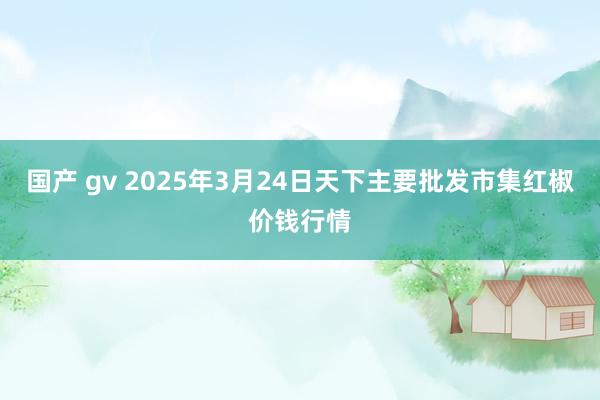 国产 gv 2025年3月24日天下主要批发市集红椒价钱行情