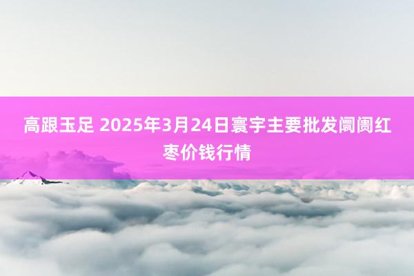 高跟玉足 2025年3月24日寰宇主要批发阛阓红枣价钱行情