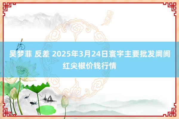 吴梦菲 反差 2025年3月24日寰宇主要批发阛阓红尖椒价钱行情