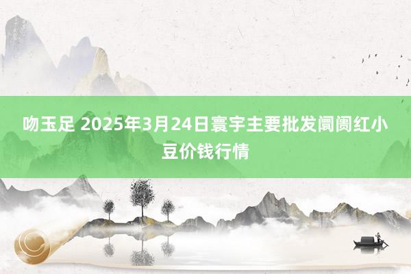 吻玉足 2025年3月24日寰宇主要批发阛阓红小豆价钱行情