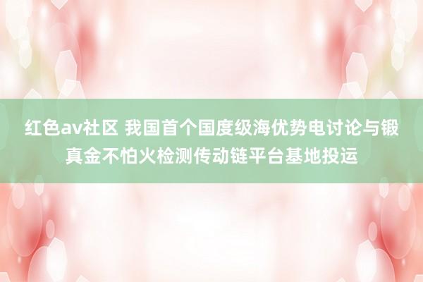红色av社区 我国首个国度级海优势电讨论与锻真金不怕火检测传动链平台基地投运
