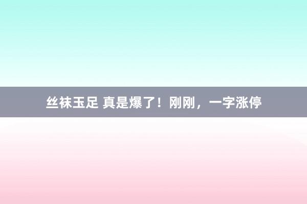 丝袜玉足 真是爆了！刚刚，一字涨停