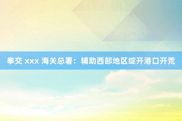 拳交 xxx 海关总署：辅助西部地区绽开港口开荒