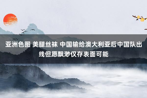 亚洲色图 美腿丝袜 中国输给澳大利亚后中国队出线但愿飘渺仅存表面可能