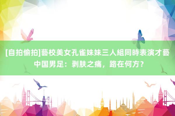 [自拍偷拍]藝校美女孔雀妹妹三人組同時表演才藝 中国男足：剥肤之痛，路在何方？