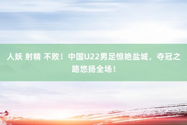 人妖 射精 不败！中国U22男足惊艳盐城，夺冠之路悠扬全场！