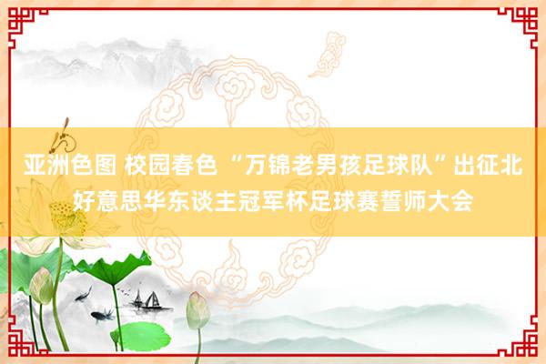 亚洲色图 校园春色 “万锦老男孩足球队”出征北好意思华东谈主冠军杯足球赛誓师大会