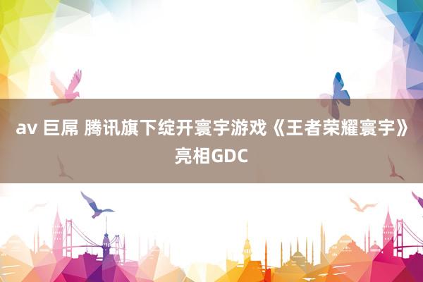 av 巨屌 腾讯旗下绽开寰宇游戏《王者荣耀寰宇》亮相GDC