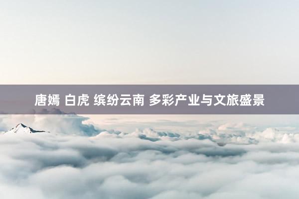 唐嫣 白虎 缤纷云南 多彩产业与文旅盛景