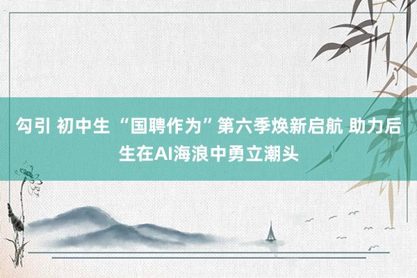 勾引 初中生 “国聘作为”第六季焕新启航 助力后生在AI海浪中勇立潮头