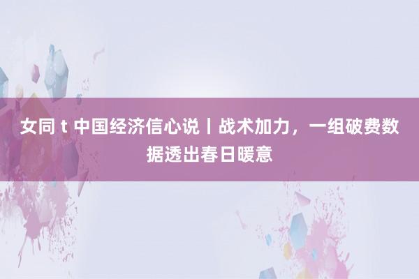 女同 t 中国经济信心说丨战术加力，一组破费数据透出春日暖意