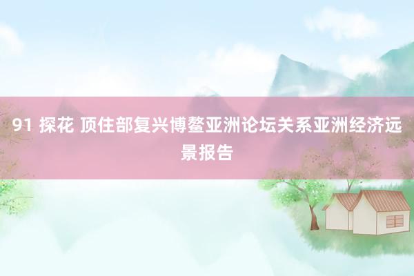 91 探花 顶住部复兴博鳌亚洲论坛关系亚洲经济远景报告