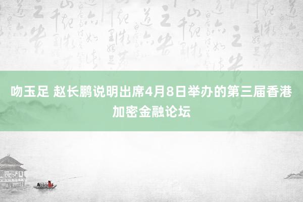 吻玉足 赵长鹏说明出席4月8日举办的第三届香港加密金融论坛