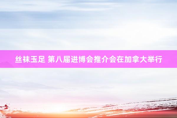 丝袜玉足 第八届进博会推介会在加拿大举行