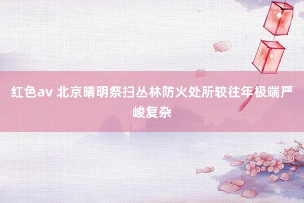 红色av 北京晴明祭扫丛林防火处所较往年极端严峻复杂