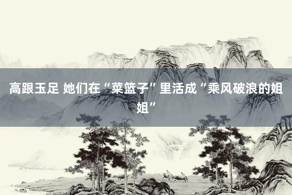高跟玉足 她们在“菜篮子”里活成“乘风破浪的姐姐”