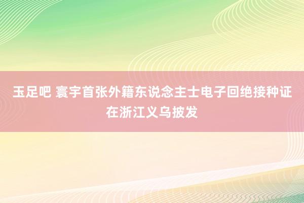 玉足吧 寰宇首张外籍东说念主士电子回绝接种证在浙江义乌披发