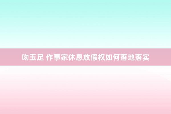 吻玉足 作事家休息放假权如何落地落实