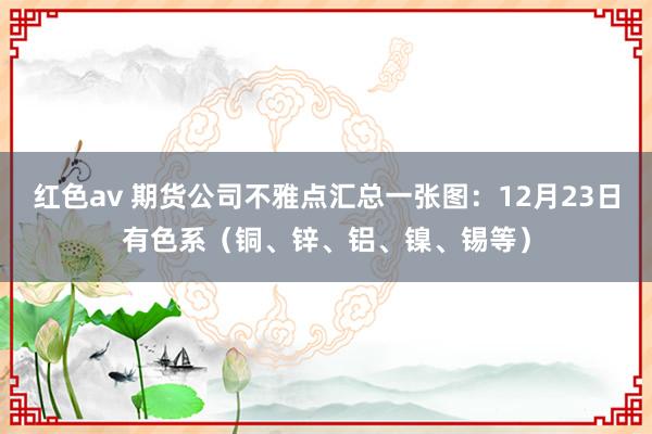 红色av 期货公司不雅点汇总一张图：12月23日有色系（铜、锌、铝、镍、锡等）