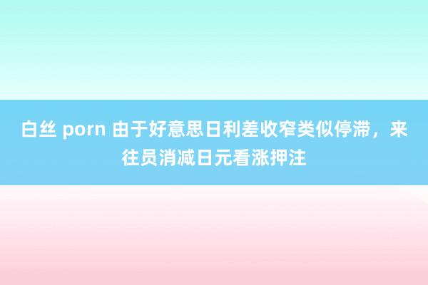 白丝 porn 由于好意思日利差收窄类似停滞，来往员消减日元看涨押注