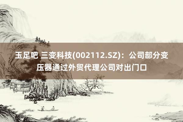玉足吧 三变科技(002112.SZ)：公司部分变压器通过外贸代理公司对出门口