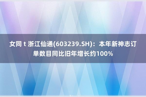 女同 t 浙江仙通(603239.SH)：本年新神志订单数目同比旧年增长约100%