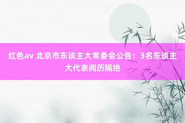 红色av 北京市东谈主大常委会公告：3名东谈主大代表阅历隔绝
