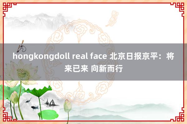 hongkongdoll real face 北京日报京平：将来已来 向新而行