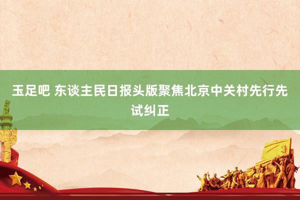 玉足吧 东谈主民日报头版聚焦北京中关村先行先试纠正