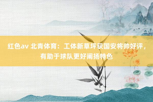 红色av 北青体育：工体新草坪获国安将帅好评，有助于球队更好阐扬特色