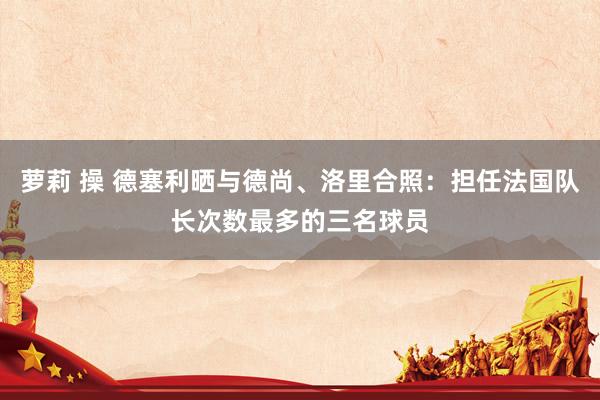 萝莉 操 德塞利晒与德尚、洛里合照：担任法国队长次数最多的三名球员