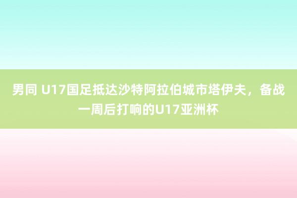 男同 U17国足抵达沙特阿拉伯城市塔伊夫，备战一周后打响的U17亚洲杯