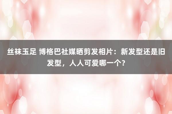 丝袜玉足 博格巴社媒晒剪发相片：新发型还是旧发型，人人可爱哪一个？
